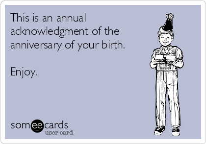 This is an annual
acknowledgment of the
anniversary of your birth.

Enjoy.