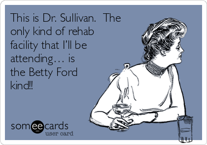 This is Dr. Sullivan.  The
only kind of rehab
facility that I’ll be
attending… is
the Betty Ford
kind!! 