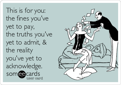 This is for you:
the fines you've
yet to pay,
the truths you've
yet to admit, &
the reality
you've yet to
acknowledge.