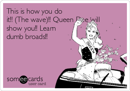 This is how you do
it!! (The wave)!! Queen Dee will
show you!! Learn
dumb broads!!