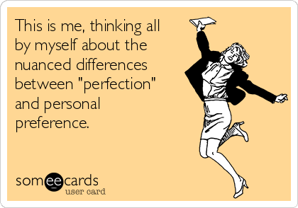 This is me, thinking all
by myself about the 
nuanced differences
between "perfection"
and personal
preference. 