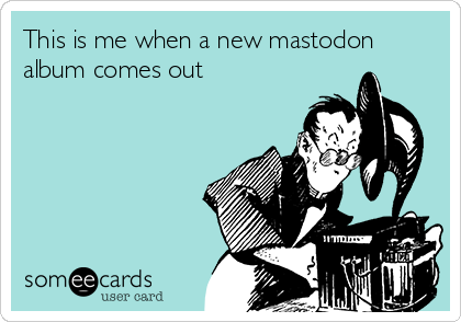 This is me when a new mastodon
album comes out