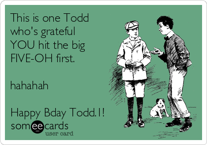 This is one Todd
who's grateful
YOU hit the big
FIVE-OH first.

hahahah

Happy Bday Todd.1!