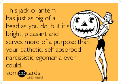 This jack-o-lantern
has just as big of a
head as you do, but it's
bright, pleasant and
serves more of a purpose than
your pathetic, self absorbed
narcissistic egomania ever
could.