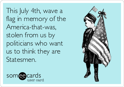 This July 4th, wave a
flag in memory of the
America-that-was,
stolen from us by
politicians who want
us to think they are
Statesmen.