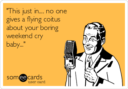 "This just in.... no one
gives a flying coitus
about your boring
weekend cry
baby..."