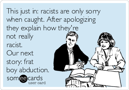 This just in: racists are only sorry
when caught. After apologizing
they explain how they're
not really
racist. 
Our next
story: frat
boy abduction.