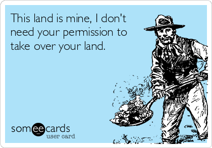 This land is mine, I don't
need your permission to
take over your land. 