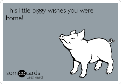 This little piggy wishes you were
home!