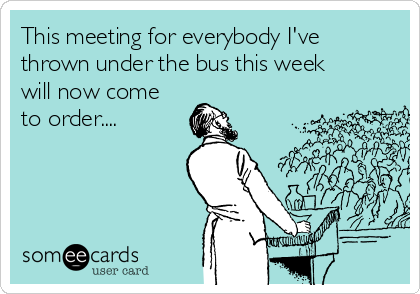 This meeting for everybody I've
thrown under the bus this week
will now come
to order....