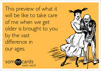 This preview of what it
will be like to take care
of me when we get
older is brought to you
by the vast
difference in
our ages.
