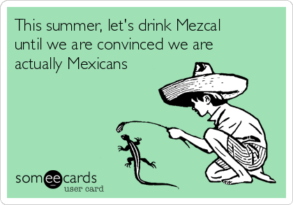 This summer, let's drink Mezcal
until we are convinced we are
actually Mexicans