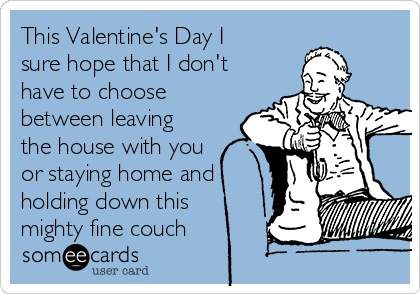 This Valentine's Day I
sure hope that I don't
have to choose
between leaving
the house with you
or staying home and
holding down this
mighty fine couch