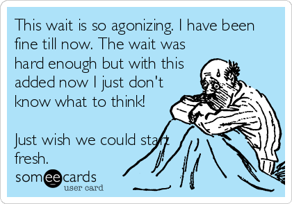 This wait is so agonizing. I have been
fine till now. The wait was
hard enough but with this
added now I just don't
know what to think! 

Just wish we could start 
fresh. 