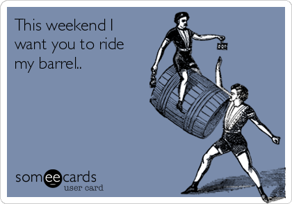 This weekend I
want you to ride
my barrel..