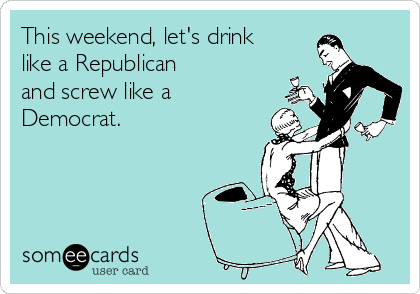 This weekend, let's drink
like a Republican 
and screw like a
Democrat.