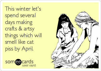 This winter let's
spend several
days making
crafts & artsy
things which will
smell like cat
piss by April.