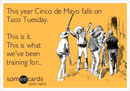 This year Cinco de Mayo falls on
Taco Tuesday.

This is it.
This is what
we've been
training for...