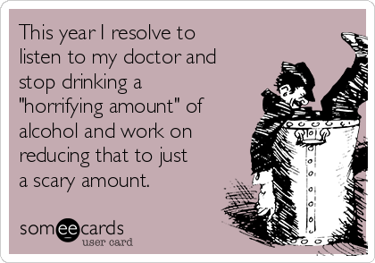 This year I resolve to
listen to my doctor and
stop drinking a
"horrifying amount" of
alcohol and work on
reducing that to just
a scary amount.