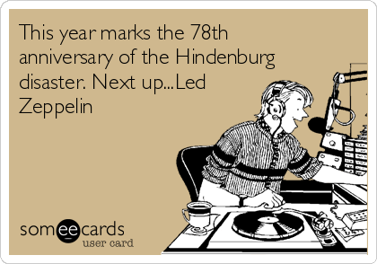 This year marks the 78th
anniversary of the Hindenburg
disaster. Next up...Led
Zeppelin