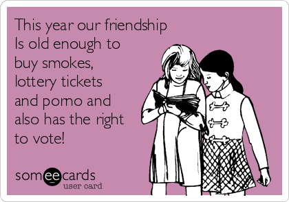 This year our friendship
Is old enough to
buy smokes,
lottery tickets
and porno and
also has the right
to vote!