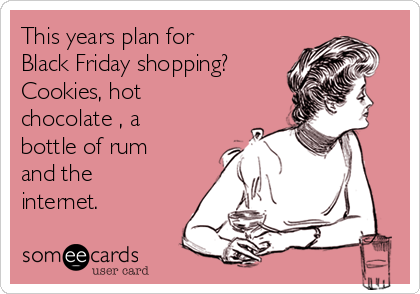 This years plan for
Black Friday shopping?
Cookies, hot
chocolate , a
bottle of rum
and the
internet.