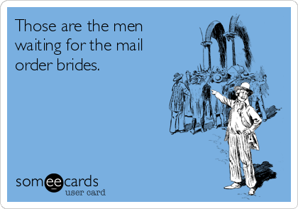 Those are the men
waiting for the mail
order brides.