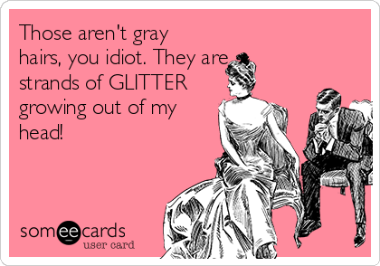 Those aren't gray
hairs, you idiot. They are 
strands of GLITTER
growing out of my
head!