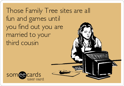 Those Family Tree sites are all
fun and games until
you find out you are 
married to your
third cousin