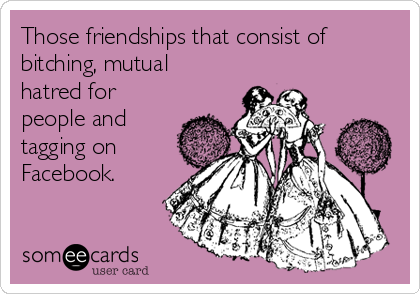 Those friendships that consist of
bitching, mutual
hatred for
people and
tagging on
Facebook.