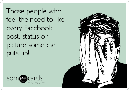 Those people who
feel the need to like
every Facebook
post, status or
picture someone
puts up!