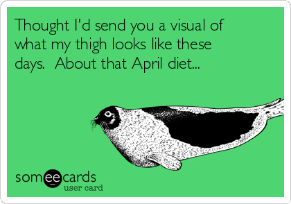 Thought I'd send you a visual of
what my thigh looks like these
days.  About that April diet...
 