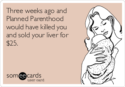 Three weeks ago and
Planned Parenthood
would have killed you
and sold your liver for
$25.