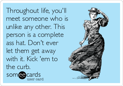 Throughout life, you'll
meet someone who is
unlike any other. This 
person is a complete
ass hat. Don't ever
let them get away
with it. Kick 'em to
the curb.