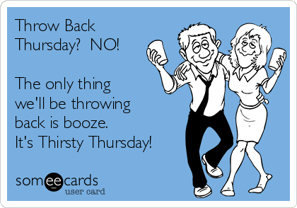 Throw Back
Thursday?  NO!

The only thing
we'll be throwing
back is booze.  
It's Thirsty Thursday!
