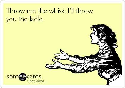 Throw me the whisk. I'll throw
you the ladle.