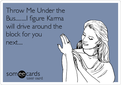 Throw Me Under the
Bus.........I figure Karma
will drive around the
block for you
next....
