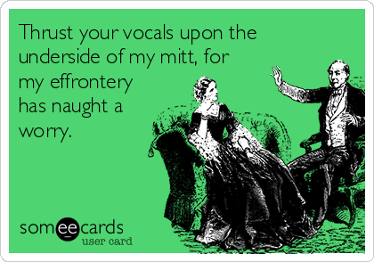 Thrust your vocals upon the
underside of my mitt, for
my effrontery
has naught a
worry.