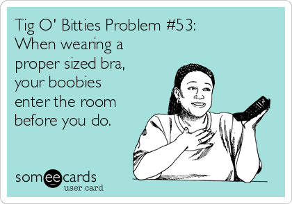 Tig O' Bitties Problem #53:
When wearing a
proper sized bra,
your boobies
enter the room
before you do. 