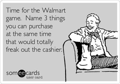 Time for the Walmart
game.  Name 3 things
you can purchase
at the same time
that would totally
freak out the cashier.