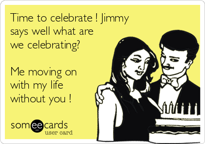 Time to celebrate ! Jimmy
says well what are
we celebrating?

Me moving on
with my life
without you !