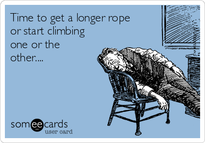 Time to get a longer rope
or start climbing
one or the
other....