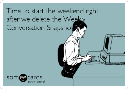 Time to start the weekend right
after we delete the Weekly
Conversation Snapshots