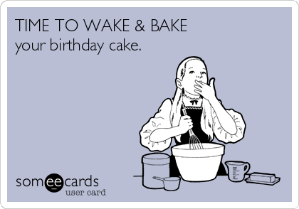 TIME TO WAKE & BAKE 
your birthday cake.