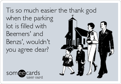 Tis so much easier the thank god
when the parking
lot is filled with 
Beemers' and 
Benzs', wouldn't
you agree dear?