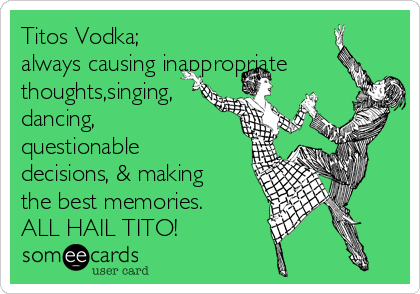 Titos Vodka;
always causing inappropriate
thoughts,singing,
dancing,
questionable
decisions, & making 
the best memories. 
ALL HAIL TITO! 