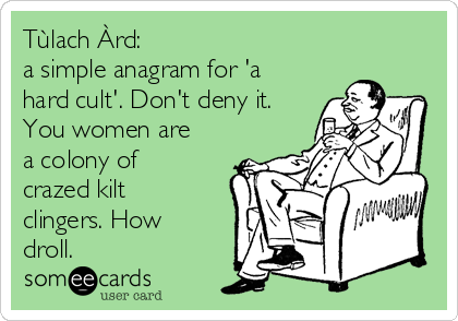 Tùlach Àrd: 
a simple anagram for 'a
hard cult'. Don't deny it.
You women are
a colony of
crazed kilt
clingers. How
droll. 