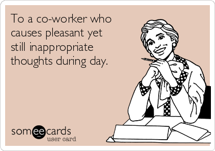 To a co-worker who
causes pleasant yet
still inappropriate
thoughts during day.