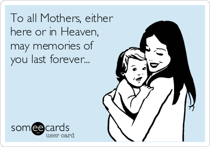 To all Mothers, either
here or in Heaven,
may memories of
you last forever...