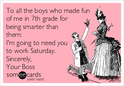 To all the boys who made fun
of me in 7th grade for
being smarter than
them:
I'm going to need you
to work Saturday.
Sincerely,
Your Boss